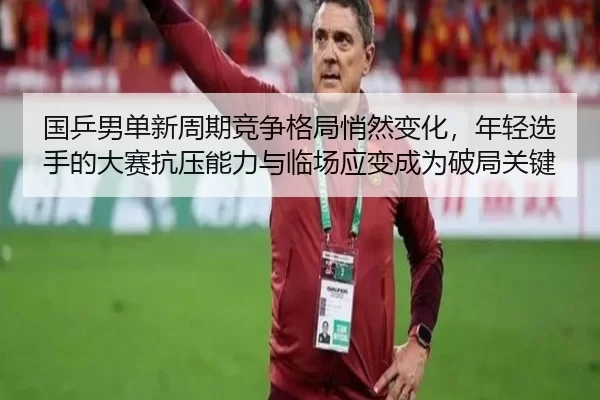 国乒男单新周期竞争格局悄然变化，年轻选手的大赛抗压能力与临场应变成为破局关键